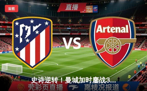 史诗逆转！曼城加时鏖战3-1力克皇马，时隔一年再进欧冠决赛