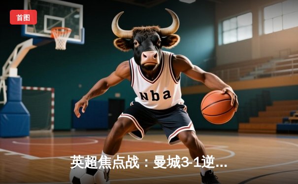 英超焦点战：曼城3-1逆转曼联，哈兰德双响领跑射手榜