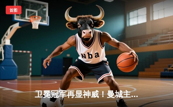 卫冕冠军再显神威！曼城主场4-1大胜阿森纳，哈兰德双响领跑射手榜